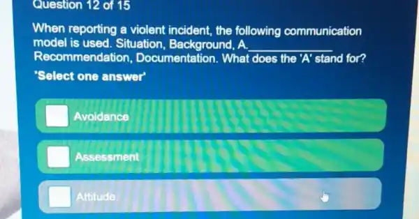 Question 12 of 15
When reporting a violent incident the following communication
model is used Situation , Background, A. __
Recommend ation, Documentation . What does the 'A' stand for?
Select one answer'
Avoidance
Assessment
Attitude