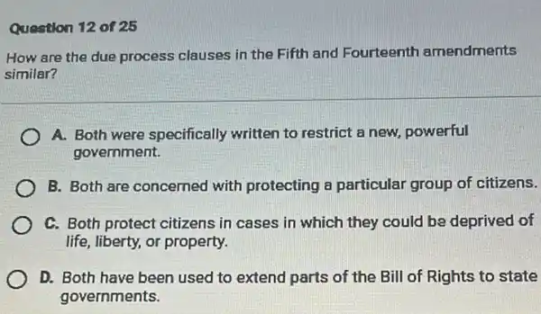 Question 12 of 25
How are the due process clauses in the Fifth and Fourteenth amendments
similar?
A. Both were specifically written to restrict a new, powerful
government.
B. Both are concerned with protecting a particular group of citizens.
C. Both protect citizens in cases in which they could be deprived of
life, liberty, or property.
D. Both have been used to extend parts of the Bill of Rights to state
governments.