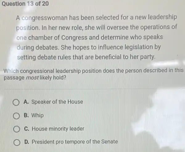 Question 13 of 20
A congresswoman has been selected for a new leadership
position. In her new role, she will oversee the operations of
one chamber of Congress and determine who speaks
during debates. She hopes to influence legislation by
setting debate rules that are beneficial to her party.
Which congressional leadership position does the person described in this
passage most likely hold?
A. Speaker of the House
B. Whip
C. House minority leader
D. President pro tempore of the Senate