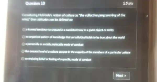 Question 13
Considering Hofstede's notion of culture as "the collective programming of the
mind," then attitudes can be defined as:
a learned tendency to respond in a consistent way to a given object or entity
an organised pattern of knowledge that an individual I holds to be true about the world
a personally or socially preferable mode of conduct
the deepest level of a culture present in the majority of the members of a particular culture
an enduring belief or feeling of a specific mode of conduct
1.5 pts