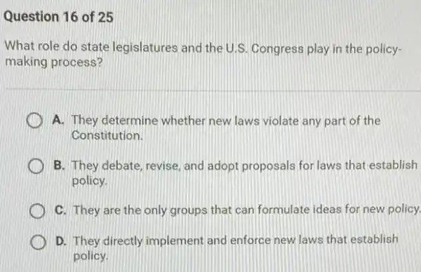 Question 16 of 25
What role do state legislatures and the U.S Congress play in the policy-
making process?
A. They determine whether new laws violate any part of the
Constitution.
B. They debate, revise and adopt proposals for laws that establish
policy.
C. They are the only groups that can formulate ideas for new policy.
D. They directly implement and enforce new laws that establish
policy.