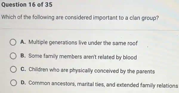 Question 16 of 35
Which of the following are considered important to a clan group?
A. Multiple generations live under the same roof
B. Some family members aren't related by blood
C. Children who are physically conceived by the parents
D. Common ancestors , marital ties, and extended family relations