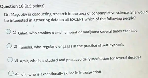 Question 18 (0.5 points)
Dr. Magooby is conducting research in the area of contemplative science She would
be interested in gathering data on all EXCEPT which of the following people?
1) Gilad, who smokes a small amount of marijuana several times each day
2) Tanisha, who regularly engages in the practice of self-hypnosis
3) Amir, who has studied and practiced daily meditation for several decades
4) Nia, who is exceptionally skilled in introspection