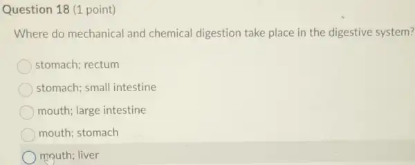 Question 18 (1 point)
Where do mechanical and chemical digestion take place in the digestive system?
stomach; rectum
stomach; small intestine
mouth; large intestine
mouth; stomach
mouth; liver