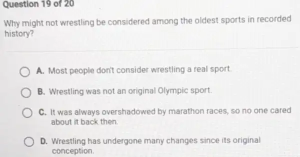 Question 19 of 20
Why might not wrestling be considered among the oldest sports in recorded
history?
A. Most people don't consider wrestling a real sport.
B. Wrestling was not an original Olympic sport.
C. It was always overshadowed by marathon races, so no one cared
about it back then
D. Wrestling has undergone many changes since its original
conception.