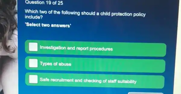 Question 19 of 25
Which two of the following should a child protection policy
include?
'Select two answers'
Investigation and report procedures
Types of abuse
Safe recruitment and checking of f staff suitability