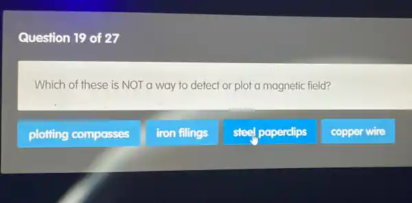 Question 19 of 27
Which of these is NOT a way to detect or plot a magnetic field?
plotting compasses
iron filings
steel, paperclips
copper wire