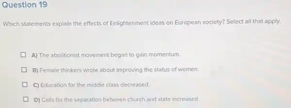 Question 19
Which statements explain the effects of Enlightenment ideas on European society? Select all that apply.
A) The abolitionist movement began to gain momentum.
B) Female thinkers wrote about improving the status of women.
C) Education for the middle class decreased.
D) Calls for the separation between church and state increased.