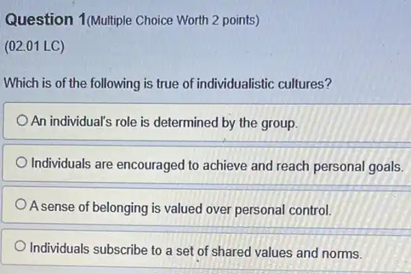 Question 1(Multiple Choice Worth 2 points)
(02.01 LC)
Which is of the following is true of individualistic cultures?
An individual's role is determined by the group.
Individuals are encouraged to achieve and reach personal goals.
A sense of belonging is valued over personal control.
Individuals subscribe to a set of shared values and norms.