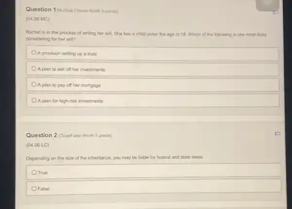 Question 1/Multiple Choice Worth 5 points)
(04.06 MC)
Rachel is in the process of writing her will. She has a child under the age of 18. Which of the following is she most likely
considering for her will?
A provision setting up a trust
A plan to sell off her investments
A plan to pay off her mortgage
A plan for high-risk investments
Question 2 (True/False Worth 5 points)
(04.06 LC)
Depending on the size of the inheritance ice, you may be liable for federal al and state taxes.
OTrue
False