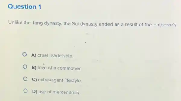 Question 1
Unlike the Tang dynasty the Sui dynasty ended as a result of the emperor's
A) cruel leadership.
B) love of a commoner.
C) extravagant lifestyle.
D) use of mercenaries.