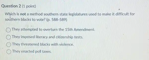 Question 2 (1 point)
Which is not a method southern state legislatures used to make it difficult for
southern blacks to vote ? (p. 588-589
They attempted to overturn the 15th Amendment.
They imposed literacy and citizenship tests.
They threatened blacks with violence.
They enacted poll taxes.