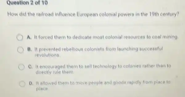 Question 2 of 10
How did the railread influence European colenial powers in the 19th century?
A. It foreed them to dedicate mest colonial resources to coal mining.
B. It prevented rebellious colenists from launching successful
revolutions.
C. It encouraged them to sell technology to colonies rather than to
directly rule them
D. It allowed them to move people and goods rapidly from place to
place