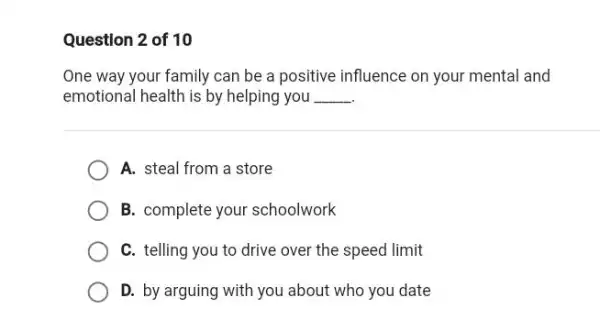 Question 2 of 10
One way your family can be a positive influence on your mental and
emotional health is by helping you __
A. steal from a store
B. complete your schoolwork
C. telling you to drive over the speed limit
D. by arguing with you about who you date