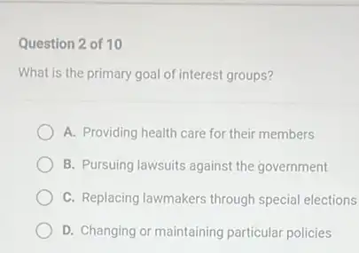 Question 2 of 10
What is the primary goal of interest groups?
A. Providing health care for their members
B. Pursuing lawsuits against the government
C. Replacing lawmakers through special elections
D. Changing or maintaining particular policies