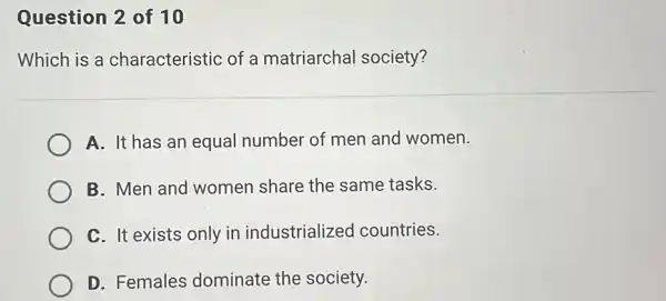 Question 2 of 10
Which is a characteristic of a matriarchal society?
A. It has an equal number of men and women.
B. Men and women share the same tasks.
C. It exists only in industrialized countries.
D. Females dominate the society.