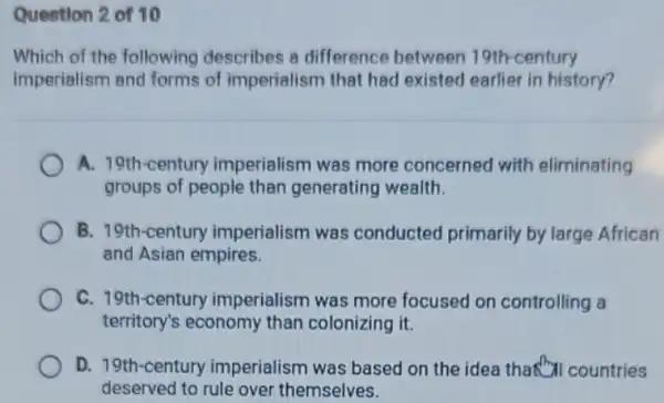 Question 2 of 10
Which of the following describes a difference between 19th-century
imperialism and forms of imperialism that had existed earlier in history?
A. 19th-century imperialism was more concerned with eliminating
groups of people than generating wealth.
B. 19th-century imperialism was conducted primarily by large African
and Asian empires.
C. 19th-century imperialism was more focused on controlling a
territory's economy than colonizing it.
D. 19th-century imperialism was based on the idea that "countries
deserved to rule over themselves.