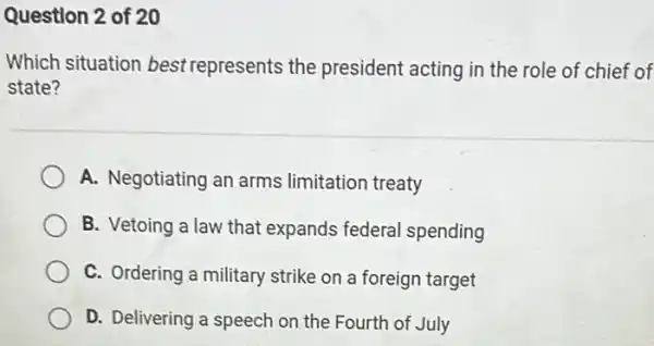 Question 2 of 20
Which situation best represents the president acting in the role of chief of
state?
A. Negotiating an arms limitation treaty
B. Vetoing a law that expands federal spending
C. Ordering a military strike on a foreign target
D. Delivering a speech on the Fourth of July