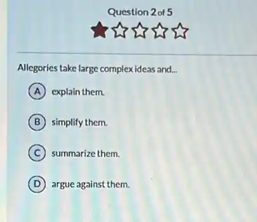 Question 2 of 5
Allegories take large complex ideas and. __
A explain them.
B simplify them.
C summarize them.
D argue against them.