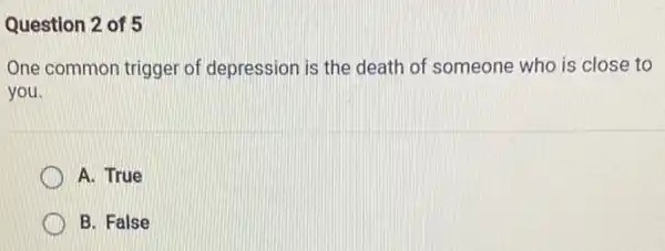 Question 2 of 5
One common trigger of depression is the death of someone who is close to
you.
A. True
B. False