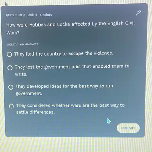 QUESTION 2 DOK 2 points
How were Hobbes and Locke affected by the English Civil
Wars?
SELECT AN ANSWER
They fled the country to escape the violence.
They lost the government jobs that enabled them to
write.
They developed ideas for the best way to run
government.
They considered whether wars are the best way to
settle differences.