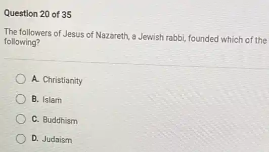 Question 20 of 35
The followers of Jesus of Nazareth, a Jewish rabbi founded which of the
following?
A. Christianity
B. Islam
C. Buddhism
D. Judaism