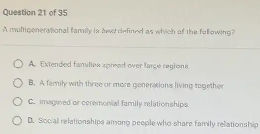 Question 21 of 35
A multigenerational family is best defined as which of the following?
A. Extended families spread over large regions
B. A family with three or more generations living together
C. Imagined or ceremonial family relationships
D. Social relationships among people who share family relationship