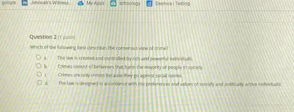 Question 2(1 point)
Which of the following best describes the consensus view of crime?
la
The law is created and controlled by rich and powerful individuals.
b Crimes consist of behaviors that harm the majority of people in society.
Crimes are only crimes because they go against social norms.
d The law is designed in accordance with the preferences and values of socially and politically active individuals.