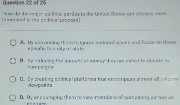 Question 22 of 25
How do the major political parties in the United States get citizens more
interested in the political process?
A. By convincing them to ignore national issues and focus on those
specific to a city or state
B. By reducing the amount of money they are asked to donate to
campaigns
C. By creating political platforms that encompass almost all citizens
viewpoints
D. By encouraging them to view members of competing parties as
enemies