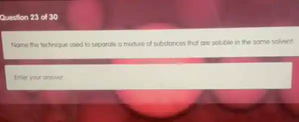 Question 23 of 30
Name the technique used to separate a mixture of substances that are soluble in the same solvent.
Enter your answer