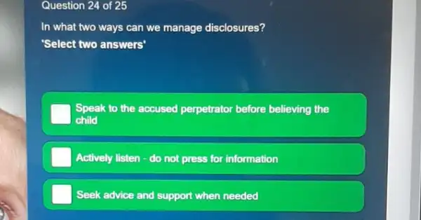 Question 24 of 25
In what two ways can we manage disclosures?
'Select two answers"
Speak to the accused perp perpetrator before believing the
child
Actively listen - do not press for r information
Seek advice and support when needed