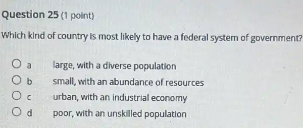 Question 25 (1 point)
Which kind of country is most likely to have a federal system of government?
a
large, with a diverse population
b
small, with an abundance of resources
c
urban, with an industrial economy
d
poor, with an unskilled population