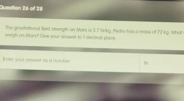 Question 26 of 28
The gravitational field strength on Mars is
3.7N/kg Pedro has a mass of 72 kg. What
weigh on Mars?Give your answer to 1 decimal place.
Enter your answer as a number
N