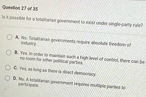 Question 27 of 35
Is it possible for a totalitarian government to exist under single-party rule?
A. No. Totalitarian governments require absolute freedom of
industry.
B. Yes. In order to maintain such a high level of control there can be
no room for other political parties.
C. Yes, as long as there is direct democracy.
D. No. A totalitarian government requires multiple parties to
participate.