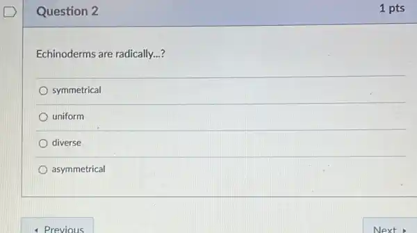 Question 2
Echinoderms are radically...?
symmetrical
uniform
diverse
asymmetrical
- Previous
1 pts