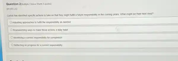 Question 2/Multiple Choice Worth 5 points)
(01.01 LC)
Carlos has identified specific actions to take so that they might fulfill a future responsibility in the coming years. What might be their next step?
Adjusting approaches to fulfill the responsibility as needed
Brainstorming ways to make those actions a daily habit
Identifying a current responsibility for comparison
Reflecting on progress for a current responsibility