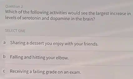 Question 2
Which of the following activities would see the largest increase in
levels of serotonin and dopamine in the brain?
SELECT ONE
A Sharing a dessert you enjoy with your friends.
B Falling and hitting your elbow.
C Receiving a failing grade on an exam.