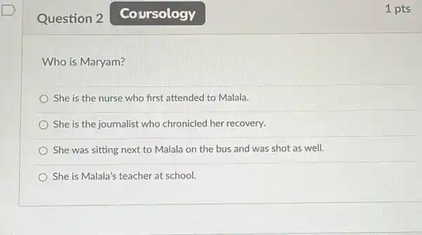 Question 2
Who is Maryam?
She is the nurse who first attended to Malala.
She is the journalist who chronicled her recovery.
She was sitting next to Malala on the bus and was shot as well.
She is Malala's teacher at school.
Coursology
1 pts