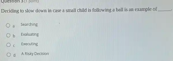 Question 3 (1 point)
Deciding to slow down in case a small child is following a ball is an example of __
a Searching
b Evaluating
c Executing
d A Risky Decision