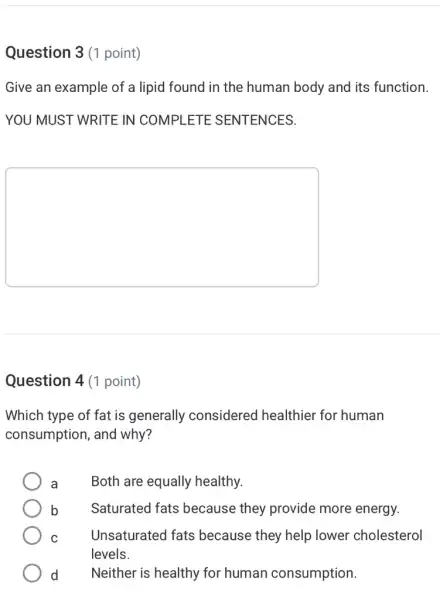 Question 3 (1 point)
Give an example of a lipid found in the human body and its function.
YOU MUST WRITE IN COMPLETE SENTENCES.
square 
Question 4 (1 point)
Which type of fat is generally considered healthier for human
consumption, and why?
a Both are equally healthy.
b Saturated fats because they provide more energy.
C	Unsaturated fats because they help lower cholesterol
levels.
d Neither is healthy for human consumption.