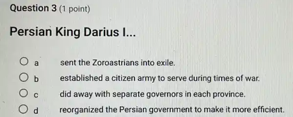 Question 3 (1 point)
Persian King Darius I __
a
sent the Zoroastrians into exile.
b
established a citizen army to serve during times of war.
C
did away with separate governors in each province.
d
reorganized the Persian government to make it more efficient.