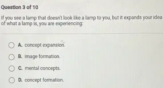 Question 3 of 10
If you see a lamp that doesn't look like a lamp to you, but it expands your idea
of what a lamp is, you are experiencing:
A. concept expansion.
B. image formation.
C. mental concepts.
D. concept formation.