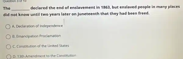 Question 3 of 10
The __ declared the end of enslavement in 1863 but enslaved people in many places
did not know until two years later on Juneteenth that they had been freed.
A. Declaration of Independence
B. Emancipation Proclamation
C. Constitution of the United States
D. 13th Amendment to the Constitution