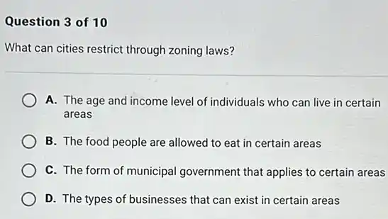 Question 3 of 10
What can cities restrict through zoning laws?
A. The age and income level of individuals who can live in certain
areas
B. The food people are allowed to eat in certain areas
C. The form of municipal government that applies to certain areas
D. The types of businesses that can exist in certain areas