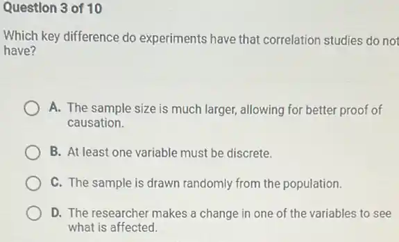 Question 3 of 10
Which key difference do experiments have that correlation studies do not
have?
A. The sample size is much larger, allowing for better proof of
causation.
B. At least one variable must be discrete.
C. The sample is drawn randomly from the population.
D. The researcher makes a change in one of the variables to see
what is affected.