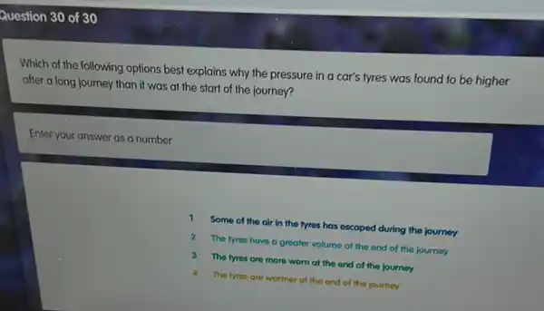 Question 30 of 30
Which of the following options best explains why the pressure in a car's tyres was found to be higher
after a long journey than if was at the start of the journey?
Enter your answer as a number
1 Some of the air in the tyres has escaped during the journey
2 The tyres have a greater volume at the end of the journey
3 The fyres are more worn at the end of the journey
4 The fyres are warmer at the end of the journey