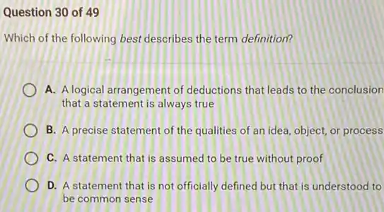 Question 30 of 49
Which of the following best describes the term definition?
A. Alogical arrangement of deductions that leads to the conclusion
that a statement is always true
B. A precise statement of the qualities of an idea, object, or process
C. A statement that is assumed to be true without proof
D. A statement that is not officially defined but that is understood to
be common sense