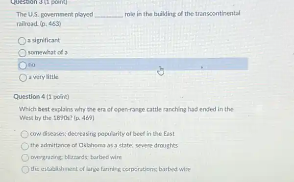 Question 3(1 point)
The U.S. government played __ role in the building of the transcontinental
railroad. (p. 463)
a significant
somewhat of a
no
a very little
Question 4(1 point)
Which best explains why the era of open-range cattle ranching had ended in the
West by the 1890s?(p. 469)
cow diseases; decreasing popularity of beef in the East
the admittance of Oklahoma as a state; severe droughts
overgrazing; blizzards; barbed wire
the establishment of large farming corporations; barbed wire