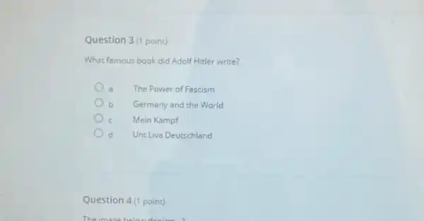 Question 3(1 point)
What famous book did Adolf Hitler write?
The Power of Fascism
b Germany and the World
Mein Kampf
d Unt Liva Deutschland