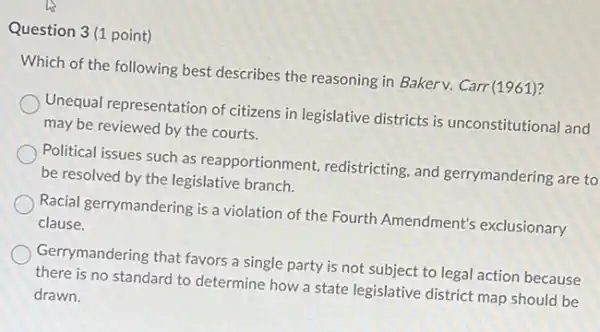 Question 3(1 point)
Which of the following best describes the reasoning in Bakerv. Carr(1961)?
Unequal representation of citizens in legislative districts is unconstitutional and
may be reviewed by the courts.
Political issues such as reapportionment, redistricting and gerrymandering are to
be resolved by the legislative branch.
Racial gerrymandering is a violation of the Fourth Amendment's exclusionary
clause.
Gerrymandering that favors a single party is not subject to legal action because
there is no standard to determine how a state legislative district map should be
drawn.